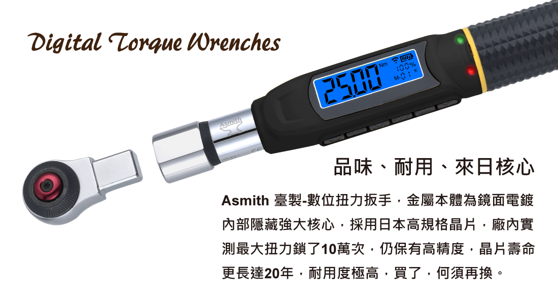 【品味、耐用、來日核心】 Asmith 臺製-數位扭力扳手，金屬本體為鏡面電鍍 內部隱藏強大核心，採用日本高規格晶片，廠內實 測最大扭力鎖了10萬次，仍保有高精度，晶片壽命 更長達20年，耐用度極高，買了，何須再換。