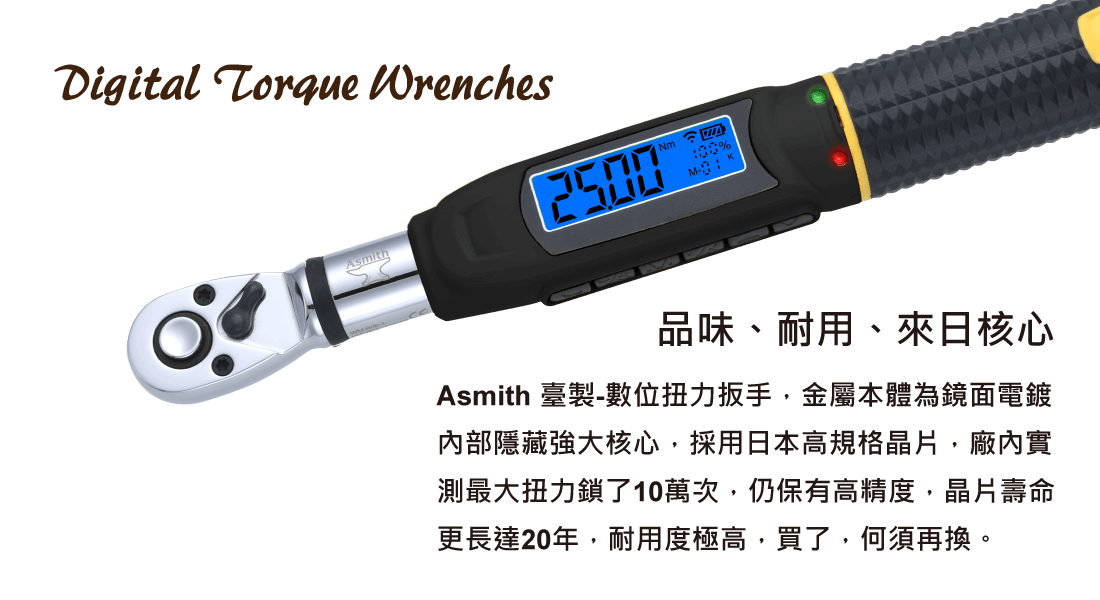 品味、耐用、來日核心Asmith 臺製-數位扭力扳手，金屬本體為鏡面電鍍 內部隱藏強大核心，採用日本高規格晶片，廠內實 測最大扭力鎖了10萬次，仍保有高精度，晶片壽命 更長達20年，耐用度極高，買了，何須再換。